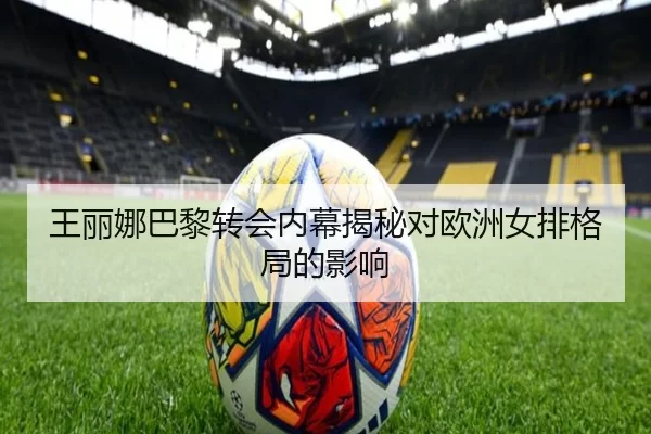 王丽娜巴黎转会内幕揭秘对欧洲女排格局的影响
